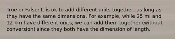 True or False: It is ok to add different units together, as long as they have the same dimensions. For example, while 25 mi and 12 km have different units, we can add them together (without conversion) since they both have the dimension of length.