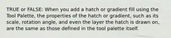 TRUE or FALSE: When you add a hatch or gradient fill using the Tool Palette, the properties of the hatch or gradient, such as its scale, rotation angle, and even the layer the hatch is drawn on, are the same as those defined in the tool palette itself.