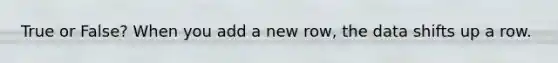 True or False? When you add a new row, the data shifts up a row.