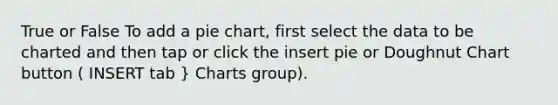 True or False To add a pie chart, first select the data to be charted and then tap or click the insert pie or Doughnut Chart button ( INSERT tab } Charts group).