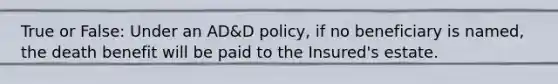 True or False: Under an AD&D policy, if no beneficiary is named, the death benefit will be paid to the Insured's estate.