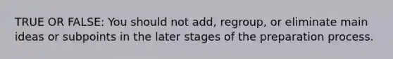 TRUE OR FALSE: You should not add, regroup, or eliminate main ideas or subpoints in the later stages of the preparation process.