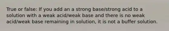 True or false: If you add an a strong base/strong acid to a solution with a weak acid/weak base and there is no weak acid/weak base remaining in solution, it is not a buffer solution.