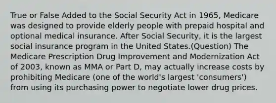 True or False Added to the Social Security Act in 1965, Medicare was designed to provide elderly people with prepaid hospital and optional medical insurance. After Social Security, it is the largest social insurance program in the United States.(Question) The Medicare Prescription Drug Improvement and Modernization Act of 2003, known as MMA or Part D, may actually increase costs by prohibiting Medicare (one of the world's largest 'consumers') from using its purchasing power to negotiate lower drug prices.