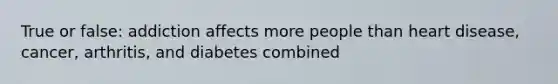 True or false: addiction affects more people than heart disease, cancer, arthritis, and diabetes combined