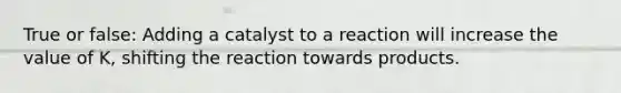 True or false: Adding a catalyst to a reaction will increase the value of K, shifting the reaction towards products.