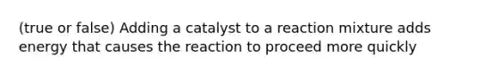 (true or false) Adding a catalyst to a reaction mixture adds energy that causes the reaction to proceed more quickly