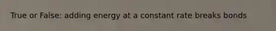 True or False: adding energy at a constant rate breaks bonds