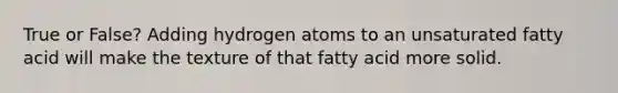 True or False? Adding hydrogen atoms to an unsaturated fatty acid will make the texture of that fatty acid more solid.