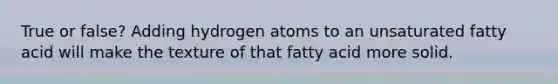 True or false? Adding hydrogen atoms to an unsaturated fatty acid will make the texture of that fatty acid more solid.