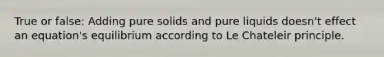 True or false: Adding pure solids and pure liquids doesn't effect an equation's equilibrium according to Le Chateleir principle.