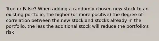 True or False? When adding a randomly chosen new stock to an existing portfolio, the higher (or more positive) the degree of correlation between the new stock and stocks already in the portfolio, the less the additional stock will reduce the portfolio's risk