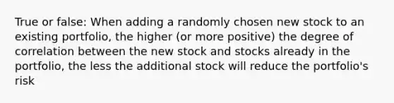 True or false: When adding a randomly chosen new stock to an existing portfolio, the higher (or more positive) the degree of correlation between the new stock and stocks already in the portfolio, the less the additional stock will reduce the portfolio's risk