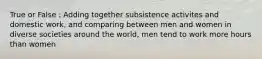 True or False : Adding together subsistence activites and domestic work, and comparing between men and women in diverse societies around the world, men tend to work more hours than women