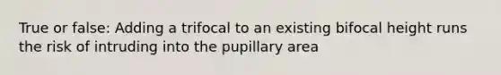 True or false: Adding a trifocal to an existing bifocal height runs the risk of intruding into the pupillary area