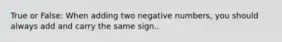 True or False: When adding two negative numbers, you should always add and carry the same sign..