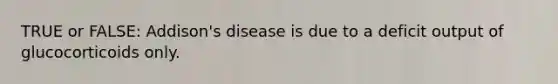 TRUE or FALSE: Addison's disease is due to a deficit output of glucocorticoids only.