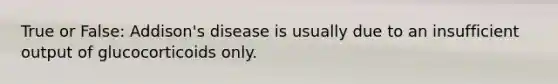 True or False: Addison's disease is usually due to an insufficient output of glucocorticoids only.