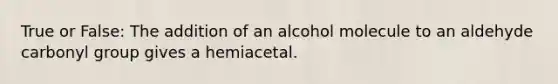 True or False: The addition of an alcohol molecule to an aldehyde carbonyl group gives a hemiacetal.