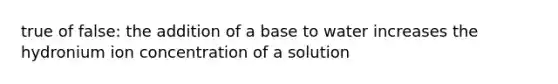 true of false: the addition of a base to water increases the hydronium ion concentration of a solution