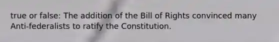 true or false: The addition of the Bill of Rights convinced many Anti-federalists to ratify the Constitution.