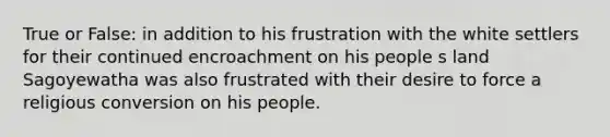 True or False: in addition to his frustration with the white settlers for their continued encroachment on his people s land Sagoyewatha was also frustrated with their desire to force a religious conversion on his people.