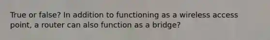 True or false? In addition to functioning as a wireless access point, a router can also function as a bridge?