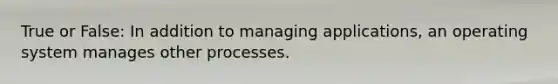 True or False: In addition to managing applications, an operating system manages other processes.