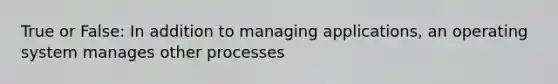 True or False: In addition to managing applications, an operating system manages other processes