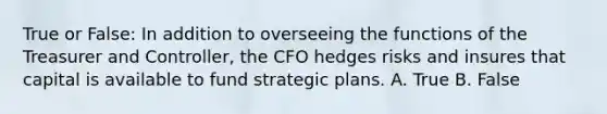 True or False: In addition to overseeing the functions of the Treasurer and Controller, the CFO hedges risks and insures that capital is available to fund strategic plans. A. True B. False