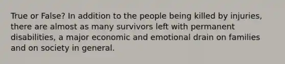 True or False? In addition to the people being killed by injuries, there are almost as many survivors left with permanent disabilities, a major economic and emotional drain on families and on society in general.