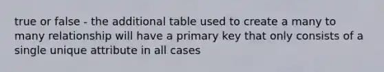 true or false - the additional table used to create a many to many relationship will have a primary key that only consists of a single unique attribute in all cases