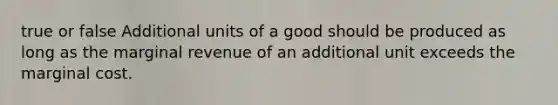 true or false Additional units of a good should be produced as long as the marginal revenue of an additional unit exceeds the marginal cost.