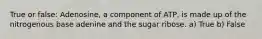 True or false: Adenosine, a component of ATP, is made up of the nitrogenous base adenine and the sugar ribose. a) True b) False