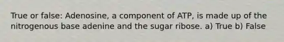 True or false: Adenosine, a component of ATP, is made up of the nitrogenous base adenine and the sugar ribose. a) True b) False