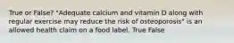 True or False? "Adequate calcium and vitamin D along with regular exercise may reduce the risk of osteoporosis" is an allowed health claim on a food label. True False