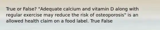 True or False? "Adequate calcium and vitamin D along with regular exercise may reduce the risk of osteoporosis" is an allowed health claim on a food label. True False