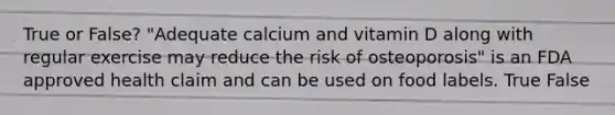 True or False? "Adequate calcium and vitamin D along with regular exercise may reduce the risk of osteoporosis" is an FDA approved health claim and can be used on food labels. True False