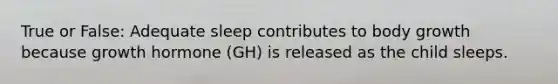 True or False: Adequate sleep contributes to body growth because growth hormone (GH) is released as the child sleeps.