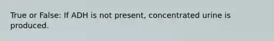 True or False: If ADH is not present, concentrated urine is produced.