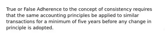 True or False Adherence to the concept of consistency requires that the same accounting principles be applied to similar transactions for a minimum of five years before any change in principle is adopted.