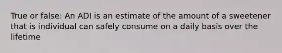 True or false: An ADI is an estimate of the amount of a sweetener that is individual can safely consume on a daily basis over the lifetime