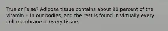 True or False? Adipose tissue contains about 90 percent of the vitamin E in our bodies, and the rest is found in virtually every cell membrane in every tissue.