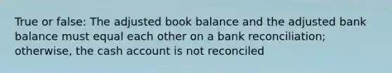 True or false: The adjusted book balance and the adjusted bank balance must equal each other on a bank reconciliation; otherwise, the cash account is not reconciled