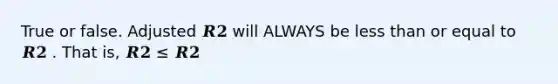 True or false. Adjusted 𝑹𝟐 will ALWAYS be less than or equal to 𝑹𝟐 . That is, 𝑹𝟐 ≤ 𝑹𝟐