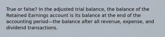 True or false? In the adjusted trial balance, the balance of the Retained Earnings account is its balance at the end of the accounting period—the balance after all revenue, expense, and dividend transactions.