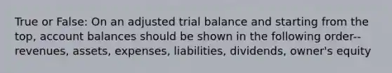 True or False: On an adjusted trial balance and starting from the top, account balances should be shown in the following order-- revenues, assets, expenses, liabilities, dividends, owner's equity