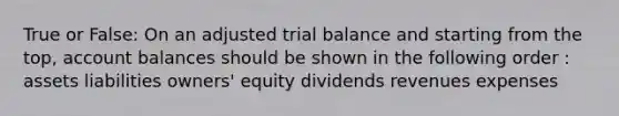 True or False: On an adjusted trial balance and starting from the top, account balances should be shown in the following order : assets liabilities owners' equity dividends revenues expenses