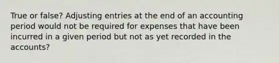 True or false? <a href='https://www.questionai.com/knowledge/kGxhM5fzgy-adjusting-entries' class='anchor-knowledge'>adjusting entries</a> at the end of an accounting period would not be required for expenses that have been incurred in a given period but not as yet recorded in the accounts?