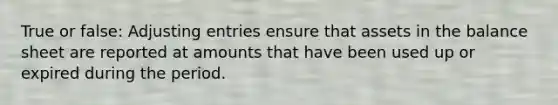 True or false: Adjusting entries ensure that assets in the balance sheet are reported at amounts that have been used up or expired during the period.